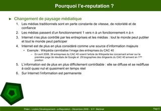 Pourquoi l’e-reputation ?Changement de paysage médiatiqueLes médias traditionnels sont en perte constante de vitesse, de notoriété et de confianceLes médias passent d’un fonctionnement 1 vers n à un fonctionnement n à nInternet n’es plus contrôlé par les entreprises et les médias : tout le monde peut publier et tout le monde peut participerInternet est de plus en plus considéré comme une source d’information majeureExemple : Wikipédia cannibalise l’image des entreprises du CAC 40En avril 2008, 39 entreprises du CAC 40 voient l’article de Wikipedia les concernant arriver sur la première page de résultats de Google et  29 biographies des dirigeants du CAC 40 arrivent en 1ère positionL’information est de plus en plus difficilement contrôlable : elle se diffuse et se rediffuse à coût quasi nul et quasiment en temps réelSur Internet l’information est permanente Page 6Polen - Lozère Développement - e-Reputation - Décembre 2009 -  © F. Martinet