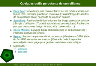 Quelques outils percutants de surveillanceBack Type: surveillance des commentaires sur les médias sociaux en temps réel | Interface graphique conviviale | Paramétrage des alertes de en quelques clics | nécessité de créer un compteSamePoint: Recherche d’information sur les blogs et réseaux sociaux | Simple d’utilisation | Tonalité automatique des résultats | Recherche par type de sources (blogs, forums, wkis, bookmarks,…)Social Mention: Surveille blogs et microbloging et de bookmarking | Première analyse de tonalitéKeotag: Recherche par mot clé et par source | Génère un OPML (liste de flux RSS de toutes les sources | Donne le code à implanter (embed) dans une page pour générer un tableau automatiqueMais aussi :WikiAlarmYackTrackPolen - Lozère Développement - e-Reputation - Décembre 2009 -  © F. Martinet
