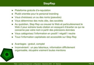StepRepPlateforme gratuite d’e-reputationPlutôt orientée pour le personalbrandingVous choisissez un ou des noms (pseudos)Vous déterminez des mots clés, des sociétésAu quotidien, StepRep va creuser le Web et particulièrement le Web 2 pour extraire toute citation en essayant d’écarter ce qui ne concerne pas votre nom à partir des précisions donnéesVous catégorisez l’information en positif / négatif / neutreTous l’information capitalisée est accessible sur StepRepAvantages : gratuit, completInconvénient : un peu laborieux, information difficilement organisable, récupère vraiment toutes mentionsPage 62Polen - Lozère Développement - e-Reputation - Décembre 2009 -  © F. Martinet