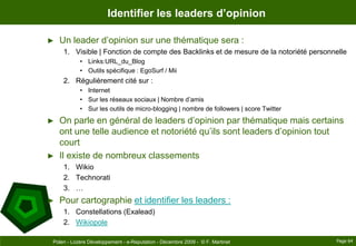 Identifier les leaders d’opinionUn leader d’opinion sur une thématique sera :Visible | Fonction de compte des Backlinks et de mesure de la notoriété personnelleLinks:URL_du_BlogOutils spécifique : EgoSurf / MiiRégulièrement cité sur :InternetSur les réseaux sociaux | Nombre d’amisSur les outils de micro-blogging | nombre de followers | score TwitterOn parle en général de leaders d’opinion par thématique mais certains ont une telle audience et notoriété qu’ils sont leaders d’opinion tout courtIl existe de nombreux classementsWikioTechnorati…Pour cartographie et identifier les leaders :Constellations (Exalead)WikiopolePage 64Polen - Lozère Développement - e-Reputation - Décembre 2009 -  © F. Martinet