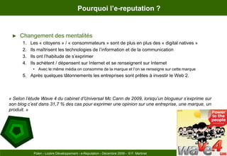 Pourquoi l’e-reputation ?Changement des mentalitésLes « citoyens » / « consommateurs » sont de plus en plus des « digital natives »Ils maîtrisent les technologies de l’information et de la communicationIls ont l’habitude de s’exprimerIls achètent / dépensent sur Internet et se renseignent sur InternetAvec le même média on consomme de la marque et l’on se renseigne sur cette marqueAprès quelques tâtonnements les entreprises sont prêtes à investir le Web 2.« Selon l’étude Wave 4 du cabinet d’Universal Mc Cann de 2009, lorsqu’un blogueur s’exprime sur son blog c’est dans 31,7 % des cas pour exprimer une opinion sur une entreprise, une marque, un produit. »Page 7Polen - Lozère Développement - e-Reputation - Décembre 2009 -  © F. Martinet