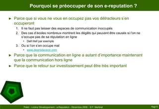 Pourquoi se préoccuper de son e-reputation ?Parce que si vous ne vous en occupez pas vos détracteurs s’en occuperontIl ne faut pas laisser des espaces de communication inoccupésDes cas d’écoles nombreux montrent les dégâts qui peuvent être causés si l’on ne s’occupe pas de sa réputation en ligneDell Hell par exempleOu si l’on s’en occupe malwww.desirsdavenir.comParce que la communication en ligne a autant d’importance maintenant que la communication hors ligneParce que le retour sur investissement peut être très importantPage 9Polen - Lozère Développement - e-Reputation - Décembre 2009 -  © F. Martinet