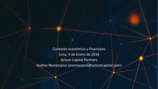 Contexto	económico	y	financiero
Lima,	9	de	Enero	de	2018
Actum	Capital	Partners
Andres Remezzano	(aremezzano@actumcapital.com)
 