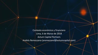 Contexto	económico	y	financiero
Lima,	6	de	Marzo	de	2018
Actum	Capital	Partners
Andrés	Remezzano	(aremezzano@actumcapital.com)
 