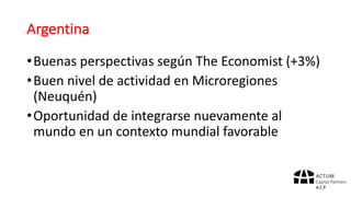 Argentina
•Buenas	perspectivas	según	The	Economist	(+3%)
•Buen	nivel	de	actividad	en	Microregiones
(Neuquén)
•Oportunidad	de	integrarse	nuevamente	al	
mundo	en	un	contexto	mundial	favorable
 