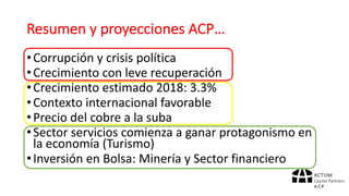 Resumen	y	proyecciones	ACP…
•Corrupción	y	crisis	política
•Crecimiento	con	leve	recuperación
•Crecimiento	estimado	2018:	3.3%
•Contexto	internacional	favorable
•Precio	del	cobre	a	la	suba
•Sector	servicios	comienza	a	ganar	protagonismo	en	
la	economía	(Turismo)
•Inversión	en	Bolsa:	Minería	y	Sector	financiero
 