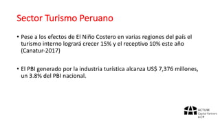 Sector	Turismo	Peruano
• Pese	a	los	efectos	de	El	Niño	Costero	en	varias	regiones	del	país	el	
turismo	interno	logrará	crecer	15%	y	el	receptivo	10%	este	año	
(Canatur-2017)
• El	PBI	generado	por	la	industria	turística	alcanza	US$	7,376	millones,	
un	3.8%	del	PBI	nacional.
 