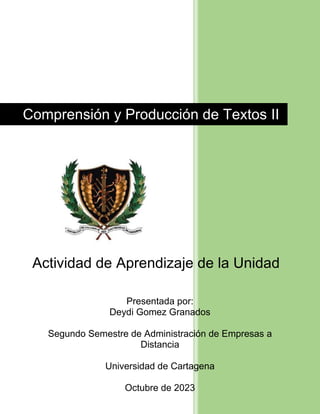 Comprensión y Producción de Textos II
Actividad de Aprendizaje de la Unidad
N° 2
Presentada por:
Deydi Gomez Granados
Segundo Semestre de Administración de Empresas a
Distancia
Universidad de Cartagena
Octubre de 2023
 