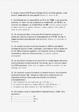 8. Google requiere 850 TB para albergar 24 mil millones páginas, ¿cuál
será el tamaño medio de una página? Exprese el valor en KB.
9. Considerando que la capacidad de un CD es de 700MB, y que poseo dos
archivos: el tema 1 de una asignatura en formato PDF, de 548 KB y un
tutorial con imágenes, en formato Word, de 6MB. Calcule cuantas copias
de ambos archivos se pueden realizar y cuánto espacio libre queda al
final de esta operación.
10. Se calcula que Gmail tiene unos 50 millones de usuarios y se
supone que cada uno requiere un almacenamiento de 2747 MB. Estime el
tamaño necesario para mantener este servicio. Exprese el resultado en
Petabytes.
11. Un estudio reciente reveló que durante el 2006 la cantidad de
información digital creada, capturada y replicada en todo el mundo fue
de 161.000 millones de gigabyte, 3 millones de veces la información
contenida en todos los libros escritos. ¿A cuántos exabytes
corresponde?
10. La sección de lectores de un diario de la ciudad impone como única
restricción para la publicación de las cartas, que el texto no supere
los 1500 caracteres. ¿Cuál será el tamaño en KB de un archivo txt que
contenga ese texto?
13. Su cuenta de correo electrónico le permite enviar a sus contactos
archivos de hasta 1 MB. Indique en cada caso si podrá enviar los
siguientes archivos (Para cada caso efectúe los cálculos
correspondientes):
a. Una fotografía de sus vacaciones de 1.317 Kb: …..
b. Un archivo de música en formato MP3 de 1.259.459 Bytes: …..
c. Un apunte que debe estudiar de 7.487.458,806 Bits: …..
14. Un disquete tiene la capacidad de almacenar hasta 1,44 Mb. Esto
equivale a:
a. ........................ Kb.
b. ........................ Bytes.
c. ........................ GB.
 