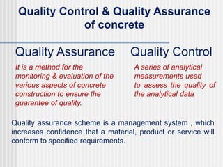 Quality Control & Quality Assurance
of concrete
Quality Assurance
It is a method for the
monitoring & evaluation of the
various aspects of concrete
construction to ensure the
guarantee of quality.
Quality Control
A series of analytical
measurements used
to assess the quality of
the analytical data
Quality assurance scheme is a management system , which
increases confidence that a material, product or service will
conform to specified requirements.
 