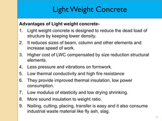 10
Light Weight Concrete
Advantages of Light weight concrete-
1. Light weight concrete is designed to reduce the dead load of
structure by keeping lower density.
2. It reduces sizes of beam, column and other elements and
increase speed of work.
3. Higher cost of LWC compensated by size reduction structural
elements.
4. Less pressure and vibrations on formwork.
5. Low thermal conductivity and high fire resistance
6. They provide improved thermal insulation, low power
consumption.
7. Low modulus of elasticity and low drying shrinking.
8. More sound insulation to weight ratio.
9. Nailing, cutting, placing, transfer is easy and it also consume
industrial waste material like fly ash, slag.
 