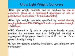 12
Ultra Light Weight Concrete
•Ultra light weight concrete can be produce by use of
expended glass as a lightweight aggregate or use of
polystyrene beads (size 1 to 6mm diameter).
•Ultra light weight concrete specified by lowest density
ranging between 600-1000kg/m3 and compressive strength
15-20 Mpa.
•OPC Cement + fly ash + polystyrene beads + sand
(omitted for concrete less than 600kg/m3 density) +
aggregates Polystyrene beads size 0.25 mm to 10mm
gives Ultra light weight.
•It has low density, effective insulation, cost effective, low
compaction
 