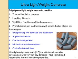 13
Ultra Light Weight Concrete
Polystyrene light weight concrete used in-
1. Thermal Insulation purpose
2. Levelling /Screeds
3. Void filling / architectural finishes purpose
4. Pre fabricated non load bearing wall panels, hollow blocks etc.
Advantages-
1. Exceptionally low densities are obtainable
2. Superior insulation
3. Can be hand packed
4. Minimal compaction required
5. Cost effective solution
Ultra-lightweight concretes (ILC) constitute an innovative
development with very low dry densities (<800 kg/m3) and
respectable thermal insulation properties.
 