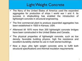 2
 The Navy of the United States of America used the expanded
aggregates for production of ships I world war I and II. Its
success in shipbuilding has enabled the introduction of
lightweight concrete in structural engineering.
 The first commercial plant to produce expanded aggregates has
been established in 1920 in Kansas, USA.
 Afterword till 1970 more than 200 lightweight concrete bridges
have been constructed in the United States and Canada.
 The physical properties of lightweight concrete, such as low
density, favorable building physics, high fire resistance and
excellent durability started its use in multi storied buildings.
 Now a days ultra light weight concrete aims to fulfill both
structural specifications and thermal insulation requirements
Light Weight Concrete
 