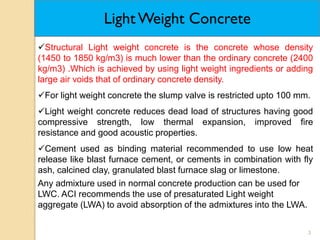 3
Light Weight Concrete
Structural Light weight concrete is the concrete whose density
(1450 to 1850 kg/m3) is much lower than the ordinary concrete (2400
kg/m3) .Which is achieved by using light weight ingredients or adding
large air voids that of ordinary concrete density.
For light weight concrete the slump valve is restricted upto 100 mm.
Light weight concrete reduces dead load of structures having good
compressive strength, low thermal expansion, improved fire
resistance and good acoustic properties.
Cement used as binding material recommended to use low heat
release like blast furnace cement, or cements in combination with fly
ash, calcined clay, granulated blast furnace slag or limestone.
Any admixture used in normal concrete production can be used for
LWC. ACI recommends the use of presaturated Light weight
aggregate (LWA) to avoid absorption of the admixtures into the LWA.
 