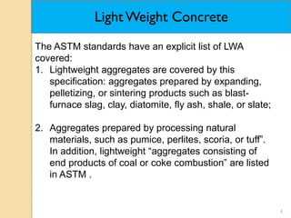 4
The ASTM standards have an explicit list of LWA
covered:
1. Lightweight aggregates are covered by this
specification: aggregates prepared by expanding,
pelletizing, or sintering products such as blast-
furnace slag, clay, diatomite, fly ash, shale, or slate;
2. Aggregates prepared by processing natural
materials, such as pumice, perlites, scoria, or tuff”.
In addition, lightweight “aggregates consisting of
end products of coal or coke combustion” are listed
in ASTM .
Light Weight Concrete
 