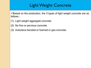 6
Light Weight Concrete
Based on the production, the 3 types of light weight concrete are as
follows :
(1) Light weight aggregate concrete
(2) No fine or pervious concrete
(3) Autoclave Aerated or foamed or gas concrete.
 