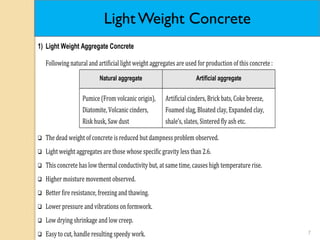 7
1) Light Weight Aggregate Concrete
Following natural and artificial light weight aggregates are used for production of this concrete :
Natural aggregate Artificial aggregate
Pumice (From volcanic origin),
Diatomite, Volcanic cinders,
Risk husk, Saw dust
Artificial cinders, Brick bats, Coke breeze,
Foamed slag, Bloated clay, Expanded clay,
shale’s, slates, Sintered fly ash etc.
 The dead weight of concrete is reduced but dampness problem observed.
 Light weight aggregates are those whose specific gravity less than 2.6.
 This concrete has low thermal conductivity but, at same time, causes high temperature rise.
 Higher moisture movement observed.
 Better fire resistance, freezing and thawing.
 Lower pressure and vibrations on formwork.
 Low drying shrinkage and low creep.
 Easy to cut, handle resulting speedy work.
Light Weight Concrete
 