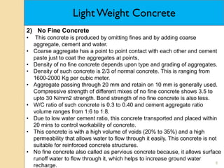 8
2) No Fine Concrete
• This concrete is produced by omitting fines and by adding coarse
aggregate, cement and water.
• Coarse aggregate has a point to point contact with each other and cement
paste just to coat the aggregates at points,
• Density of no fine concrete depends upon type and grading of aggregates.
• Density of such concrete is 2/3 of normal concrete. This is ranging from
1600-2000 Kg per cubic meter.
• Aggregate passing through 20 mm and retain on 10 mm is generally used.
Compressive strength of different mixes of no fine concrete shows 3.5 to
upto 30 N/mm2 strength. Bond strength of no fine concrete is also less.
• W/C ratio of such concrete is 0.3 to 0.40 and cement aggregate ratio
volume ranges from 16 to 18.
• Due to low water cement ratio, this concrete transported and placed within
20 mins to control workability of concrete.
• This concrete is with a high volume of voids (20% to 35%) and a high
permeability that allows water to flow through it easily. This concrete is not
suitable for reinforced concrete structures.
• No fine concrete also called as pervious concrete because, it allows surface
runoff water to flow through it, which helps to increase ground water
recharge.
Light Weight Concrete
 