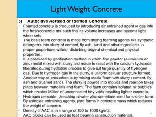 9
3) Autoclave Aerated or foamed Concrete
• Foamed concrete is produced by introducing air entrained agent or gas into
the fresh concrete mix such that its volume increases and become light
when sets.
• The basic foam concrete is made from mixing foaming agents like synthetic
detergents into slurry of cement, fly ash, sand and other ingredients in
proper proportions without disturbing original chemical and physical
properties.
• It is produced by gasification method in which fine powder (aluminium or
zinc) metal mixed with slurry and made to react with the calcium hydroxide
liberated during hydration process to give out large quantity of hydrogen
gas. Due to hydrogen gas in the slurry, a uniform cellular structure formed.
• Another way of production is by mixing stable foam with slurry (cement, fly
ash and crushed sand). The slurry is poured into moulds and reaction takes
place between materials and foam. The foam contains isolated air bubbles
which creates Million of unconnected tiny voids resulting lighter concrete.
• Hydrogen peroxide, bleaching powder also sometime used for smaller form.
• By using air entraining agents, pore forms in concrete mass which reduces
the weight of concrete.
• Density of AAC is in a range of 300 to 1000 kg/m3.
• AAC blocks can be used as load bearing construction materials.
Light Weight Concrete
 