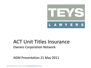 ACT Unit Titles InsuranceOwners Corporation Network AGM Presentation 21 May 2011 © Copyright 2011 Teys Lawyerswww.teyslawyers.com.au 
