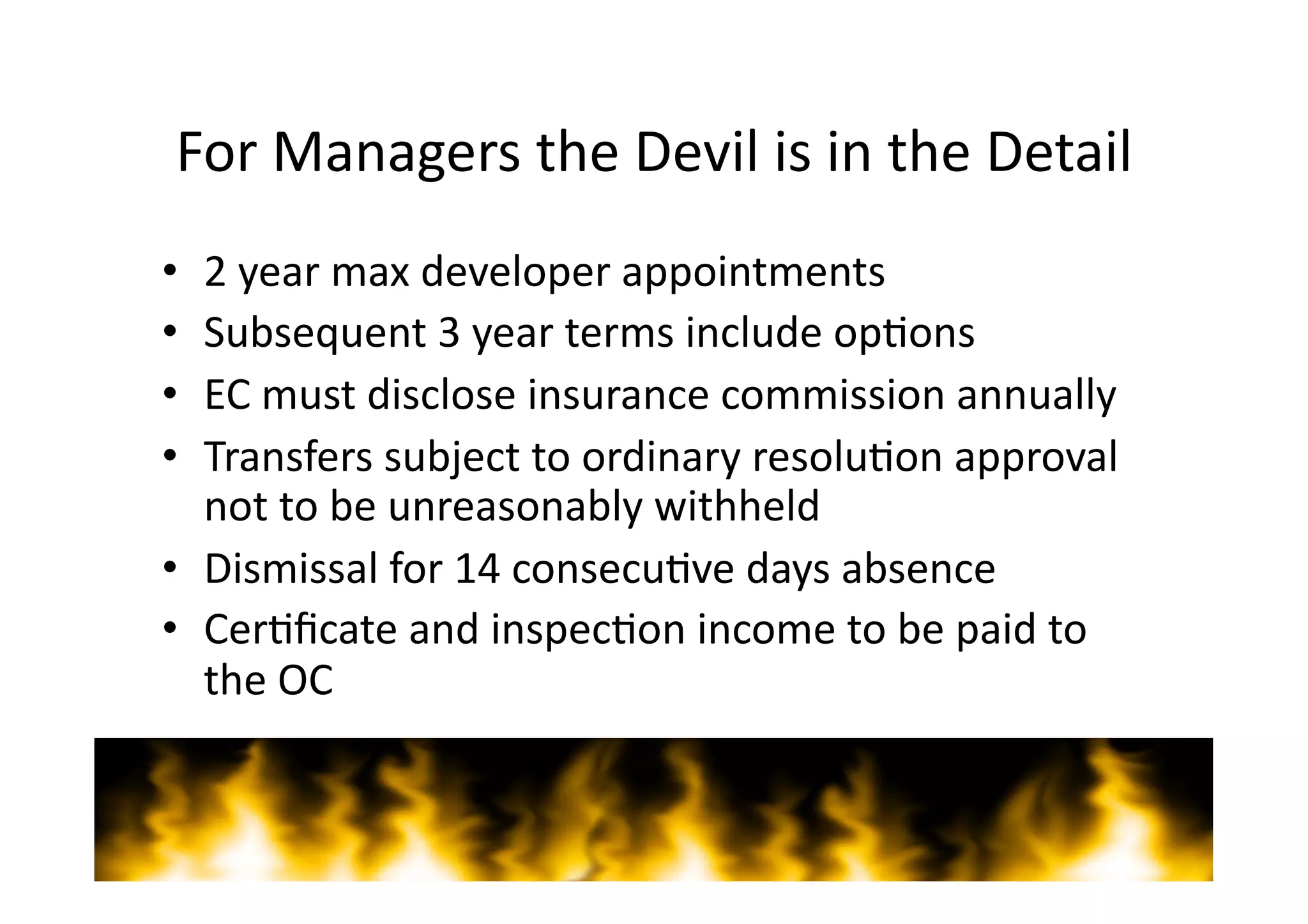 For	
  Managers	
  the	
  Devil	
  is	
  in	
  the	
  Detail	
  
•  2	
  year	
  max	
  developer	
  appointments	
  
•  Subsequent	
  3	
  year	
  terms	
  include	
  op=ons	
  
•  EC	
  must	
  disclose	
  insurance	
  commission	
  annually	
  
•  Transfers	
  subject	
  to	
  ordinary	
  resolu=on	
  approval	
  
   not	
  to	
  be	
  unreasonably	
  withheld	
  
•  Dismissal	
  for	
  14	
  consecu=ve	
  days	
  absence	
  
•  Cer=ﬁcate	
  and	
  inspec=on	
  income	
  to	
  be	
  paid	
  to	
  
   the	
  OC	
  


 ©	
  Copyright	
  2011	
  Teys	
  Lawyers   	
     	
     	
     	
     	
     	
     	
     	
     	
  www.teyslawyers.com.au	
  
 