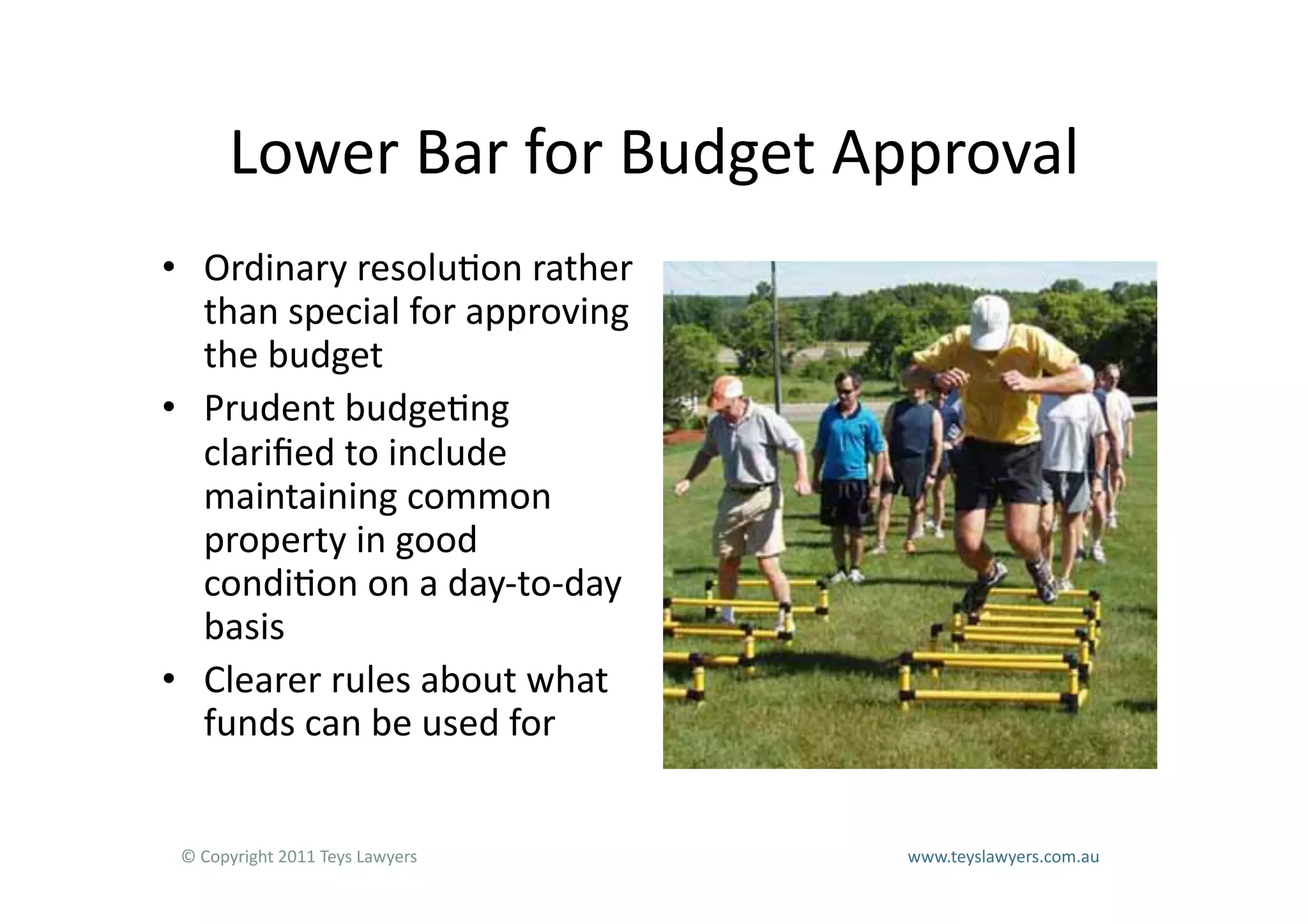 Lower	
  Bar	
  for	
  Budget	
  Approval	
  
•  Ordinary	
  resolu=on	
  rather	
  
   than	
  special	
  for	
  approving	
  
   the	
  budget	
  
•  Prudent	
  budge=ng	
  
   clariﬁed	
  to	
  include	
  
   maintaining	
  common	
  
   property	
  in	
  good	
  
   condi=on	
  on	
  a	
  day-­‐to-­‐day	
  
   basis	
  
•  Clearer	
  rules	
  about	
  what	
  
   funds	
  can	
  be	
  used	
  for	
  


 ©	
  Copyright	
  2011	
  Teys	
  Lawyers   	
     	
     	
     	
     	
     	
     	
     	
     	
  www.teyslawyers.com.au	
  
 