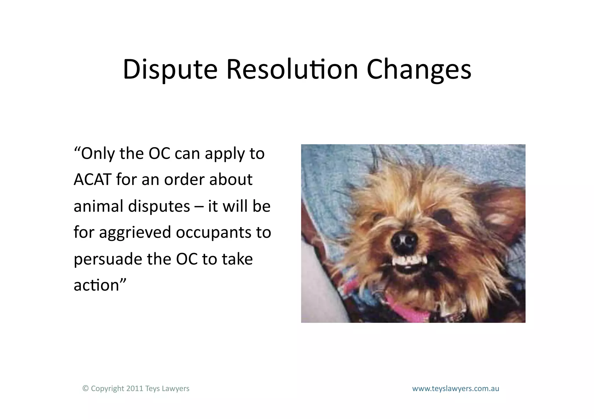 Dispute	
  Resolu=on	
  Changes	
  

“Only	
  the	
  OC	
  can	
  apply	
  to	
  
ACAT	
  for	
  an	
  order	
  about	
  
animal	
  disputes	
  –	
  it	
  will	
  be	
  
for	
  aggrieved	
  occupants	
  to	
  
persuade	
  the	
  OC	
  to	
  take	
  
ac=on”	
  




 ©	
  Copyright	
  2011	
  Teys	
  Lawyers   	
     	
     	
     	
     	
     	
     	
     	
     	
  www.teyslawyers.com.au	
  
 
