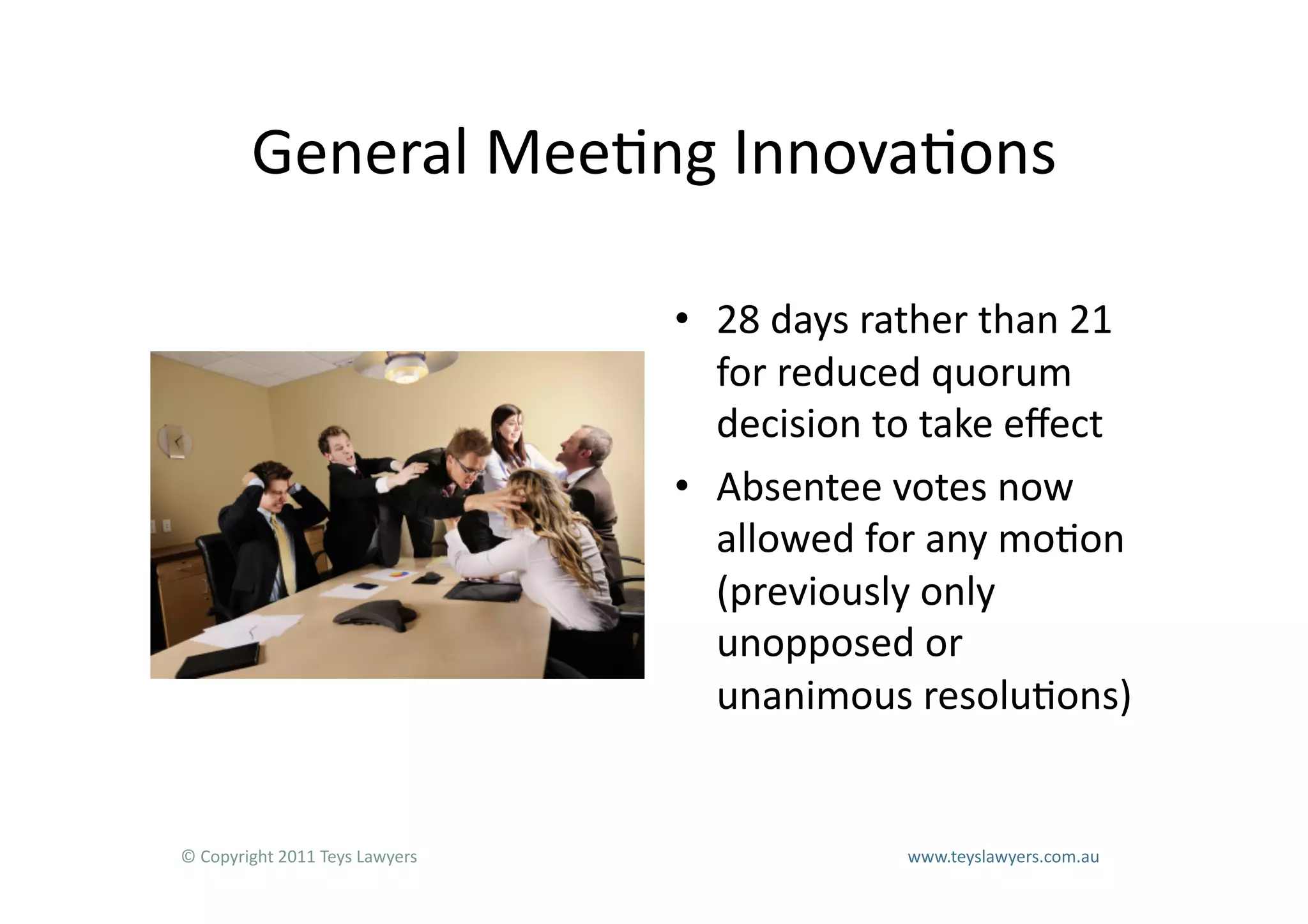 General	
  Mee=ng	
  Innova=ons	
  

                                                                        •  28	
  days	
  rather	
  than	
  21	
  
                                                                           for	
  reduced	
  quorum	
  
                                                                           decision	
  to	
  take	
  eﬀect	
  
                                                                        •  Absentee	
  votes	
  now	
  
                                                                           allowed	
  for	
  any	
  mo=on	
  
                                                                           (previously	
  only	
  
                                                                           unopposed	
  or	
  
                                                                           unanimous	
  resolu=ons)	
  


©	
  Copyright	
  2011	
  Teys	
  Lawyers   	
     	
     	
     	
     	
     	
     	
     	
     	
  www.teyslawyers.com.au	
  
 