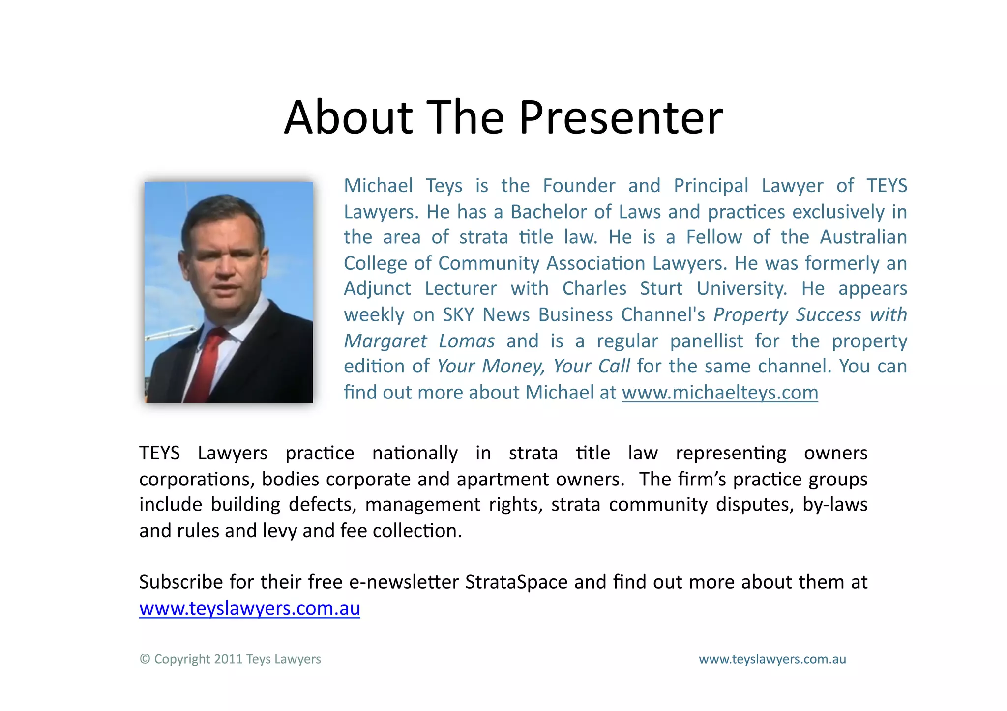 About	
  The	
  Presenter	
  
                                            Michael	
   Teys	
   is	
   the	
   Founder	
   and	
   Principal	
   Lawyer	
   of	
   TEYS	
  
                                            Lawyers.	
  He	
  has	
  a	
  Bachelor	
  of	
  Laws	
  and	
  prac=ces	
  exclusively	
  in	
  
                                            the	
   area	
   of	
   strata	
   =tle	
   law.	
   He	
   is	
   a	
   Fellow	
   of	
   the	
   Australian	
  
                                            College	
  of	
  Community	
  Associa=on	
  Lawyers.	
  He	
  was	
  formerly	
  an	
  
                                            Adjunct	
   Lecturer	
   with	
   Charles	
   Sturt	
   University.	
   He	
   appears	
  
                                            weekly	
   on	
   SKY	
   News	
   Business	
   Channel's	
   Property	
   Success	
   with	
  
                                            Margaret	
   Lomas	
   and	
   is	
   a	
   regular	
   panellist	
   for	
   the	
   property	
  
                                            edi=on	
  of	
  Your	
  Money,	
  Your	
  Call	
  for	
  the	
  same	
  channel.	
  You	
  can	
  
                                            ﬁnd	
  out	
  more	
  about	
  Michael	
  at	
  www.michaelteys.com	
  

TEYS	
   Lawyers	
   prac=ce	
   na=onally	
   in	
   strata	
   =tle	
   law	
   represen=ng	
   owners	
  
corpora=ons,	
  bodies	
  corporate	
  and	
  apartment	
  owners.	
   	
  The	
  ﬁrm’s	
  prac=ce	
  groups	
  
include	
   building	
   defects,	
   management	
   rights,	
   strata	
   community	
   disputes,	
   by-­‐laws	
  
and	
  rules	
  and	
  levy	
  and	
  fee	
  collec=on.	
  

Subscribe	
  for	
  their	
  free	
  e-­‐newsleLer	
  StrataSpace	
  and	
  ﬁnd	
  out	
  more	
  about	
  them	
  at	
  
www.teyslawyers.com.au	
  

©	
  Copyright	
  2011	
  Teys	
  Lawyers    	
       	
      	
       	
      	
       	
      	
       	
      	
  www.teyslawyers.com.au	
  
 