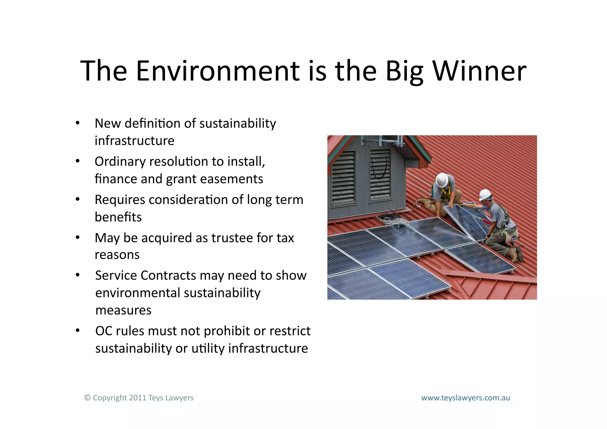 The	
  Environment	
  is	
  the	
  Big	
  Winner	
  
•  New	
  deﬁni=on	
  of	
  sustainability	
  
   infrastructure	
  
•  Ordinary	
  resolu=on	
  to	
  install,	
  
   ﬁnance	
  and	
  grant	
  easements	
  
•  Requires	
  considera=on	
  of	
  long	
  term	
  
   beneﬁts	
  
•  May	
  be	
  acquired	
  as	
  trustee	
  for	
  tax	
  
   reasons	
  
•  Service	
  Contracts	
  may	
  need	
  to	
  show	
  
   environmental	
  sustainability	
  
   measures	
  
•  OC	
  rules	
  must	
  not	
  prohibit	
  or	
  restrict	
  
   sustainability	
  or	
  u=lity	
  infrastructure	
  


  ©	
  Copyright	
  2011	
  Teys	
  Lawyers   	
     	
     	
     	
     	
     	
     	
     	
     	
  www.teyslawyers.com.au	
  
 