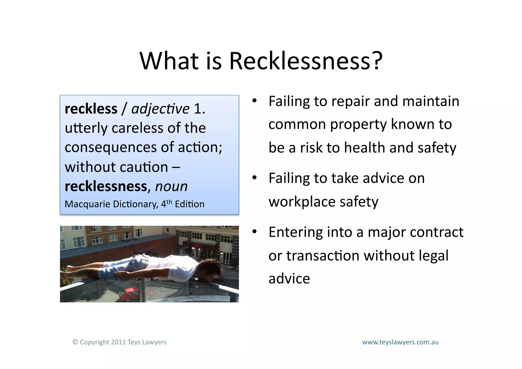 What	
  is	
  Recklessness?	
  
reckless	
  /	
  adjec&ve	
  1.	
                                         •  Failing	
  to	
  repair	
  and	
  maintain	
  
uLerly	
  careless	
  of	
  the	
                                            common	
  property	
  known	
  to	
  
consequences	
  of	
  ac=on;	
                                               be	
  a	
  risk	
  to	
  health	
  and	
  safety	
  
without	
  cau=on	
  –	
  
                                                                          •  Failing	
  to	
  take	
  advice	
  on	
  
recklessness,	
  noun	
  
Macquarie	
  Dic=onary,	
  4th	
  Edi=on	
                                   workplace	
  safety	
  
                                                                          •  Entering	
  into	
  a	
  major	
  contract	
  
                                                                             or	
  transac=on	
  without	
  legal	
  
                                                                             advice	
  


  ©	
  Copyright	
  2011	
  Teys	
  Lawyers   	
     	
     	
     	
          	
     	
     	
     	
     	
  www.teyslawyers.com.au	
  
 