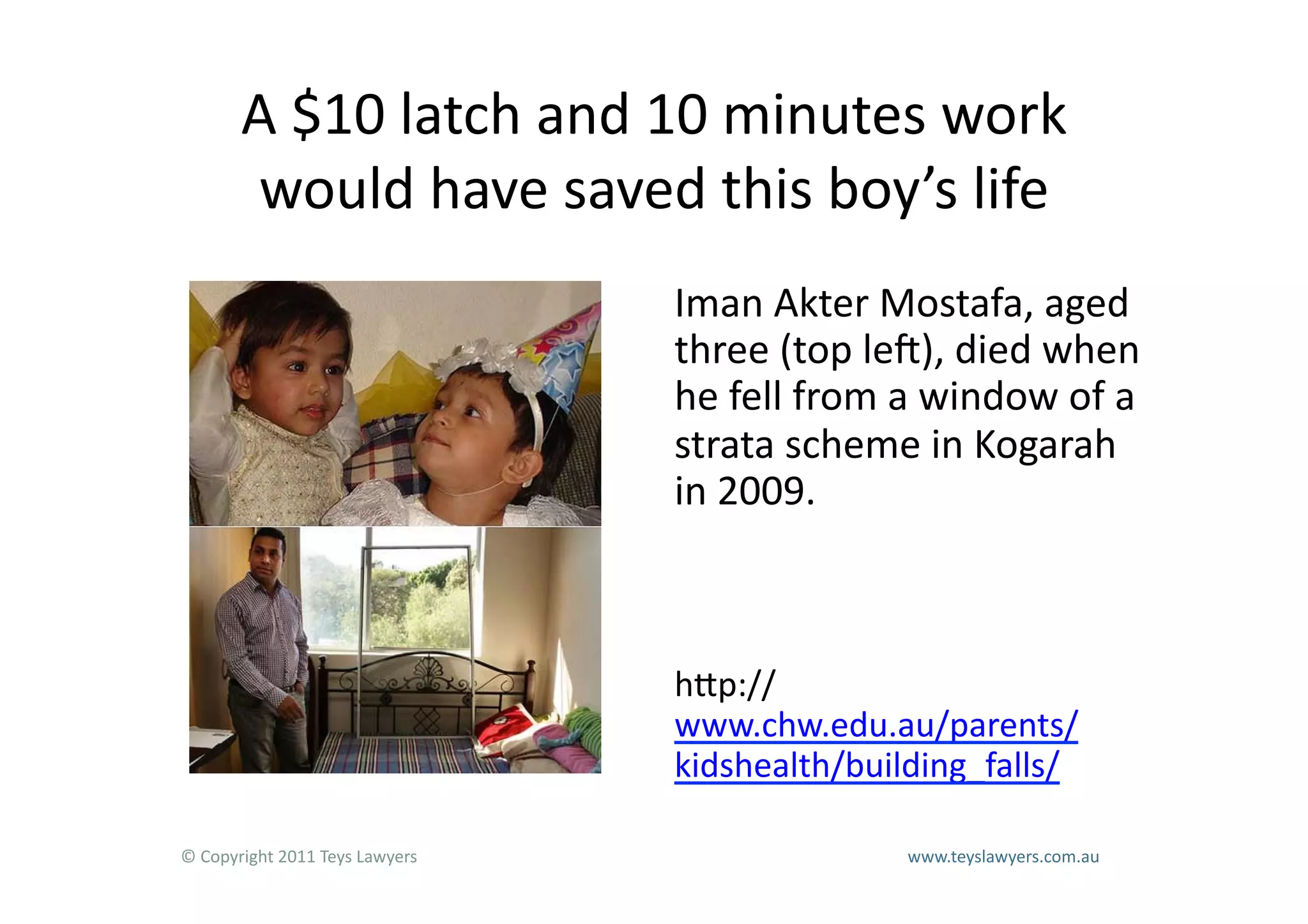 A	
  $10	
  latch	
  and	
  10	
  minutes	
  work	
  
           would	
  have	
  saved	
  this	
  boy’s	
  life	
  
                                                                        Iman	
  Akter	
  Mostafa,	
  aged	
  
                                                                        three	
  (top	
  led),	
  died	
  when	
  
                                                                        he	
  fell	
  from	
  a	
  window	
  of	
  a	
  
                                                                        strata	
  scheme	
  in	
  Kogarah	
  
                                                                        in	
  2009.	
  



                                                                        hLp://
                                                                        www.chw.edu.au/parents/
                                                                        kidshealth/building_falls/	
  

©	
  Copyright	
  2011	
  Teys	
  Lawyers   	
     	
     	
     	
     	
     	
     	
     	
     	
  www.teyslawyers.com.au	
  
 
