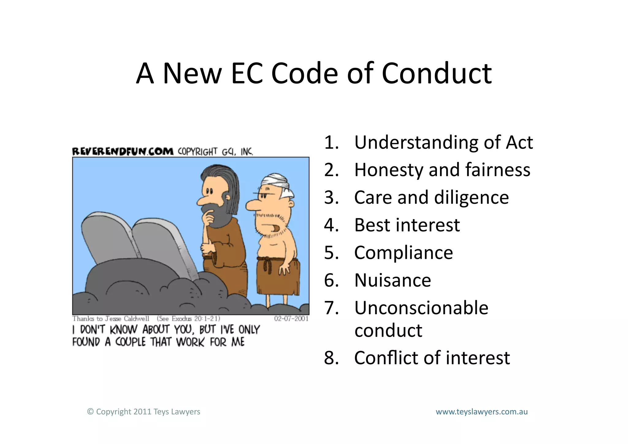 A	
  New	
  EC	
  Code	
  of	
  Conduct	
  
                                                                        1.  Understanding	
  of	
  Act	
  
                                                                        2.  Honesty	
  and	
  fairness	
  
                                                                        3.  Care	
  and	
  diligence	
  
                                                                        4.  Best	
  interest	
  
                                                                        5.  Compliance	
  
                                                                        6.  Nuisance	
  
                                                                        7.  Unconscionable	
  
                                                                            conduct	
  
                                                                        8.  Conﬂict	
  of	
  interest	
  

©	
  Copyright	
  2011	
  Teys	
  Lawyers   	
     	
     	
     	
     	
     	
     	
     	
     	
  www.teyslawyers.com.au	
  
 