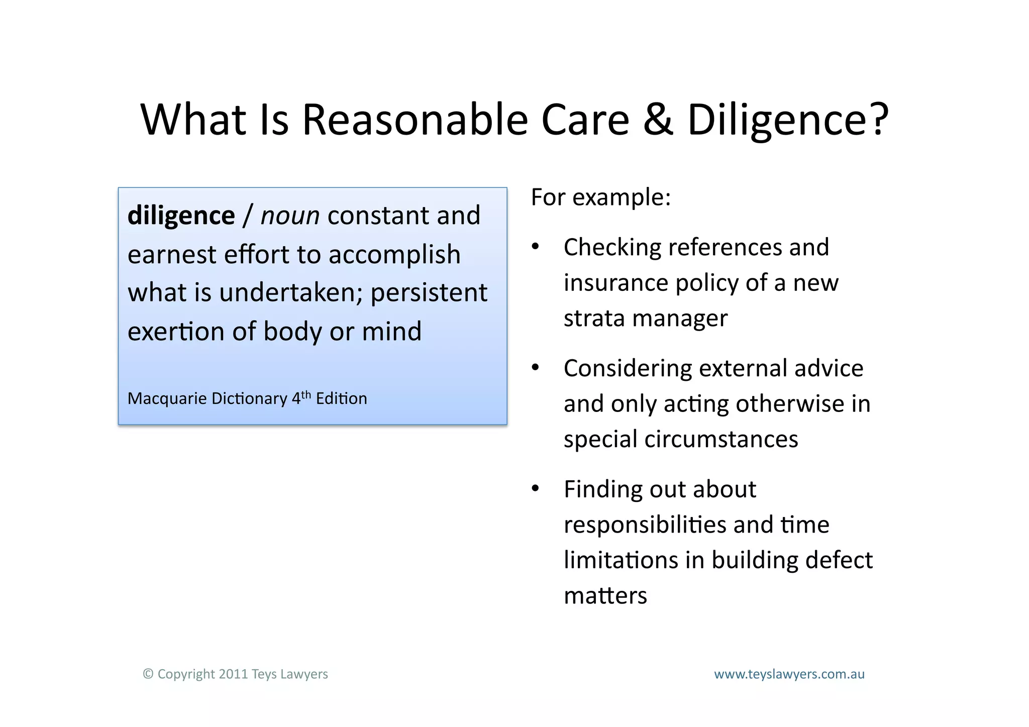 What	
  Is	
  Reasonable	
  Care	
  &	
  Diligence?	
  
                                                                          For	
  example:	
  
diligence	
  /	
  noun	
  constant	
  and	
  
earnest	
  eﬀort	
  to	
  accomplish	
                                    •  Checking	
  references	
  and	
  
what	
  is	
  undertaken;	
  persistent	
                                    insurance	
  policy	
  of	
  a	
  new	
  
                                                                             strata	
  manager	
  
exer=on	
  of	
  body	
  or	
  mind	
  
                                                                          •  Considering	
  external	
  advice	
  
Macquarie	
  Dic=onary	
  4th	
  Edi=on	
                                    and	
  only	
  ac=ng	
  otherwise	
  in	
  
                                                                             special	
  circumstances	
  
                                                                          •  Finding	
  out	
  about	
  
                                                                             responsibili=es	
  and	
  =me	
  
                                                                             limita=ons	
  in	
  building	
  defect	
  
                                                                             maLers	
  

  ©	
  Copyright	
  2011	
  Teys	
  Lawyers   	
     	
     	
     	
     	
     	
     	
     	
     	
  www.teyslawyers.com.au	
  
 