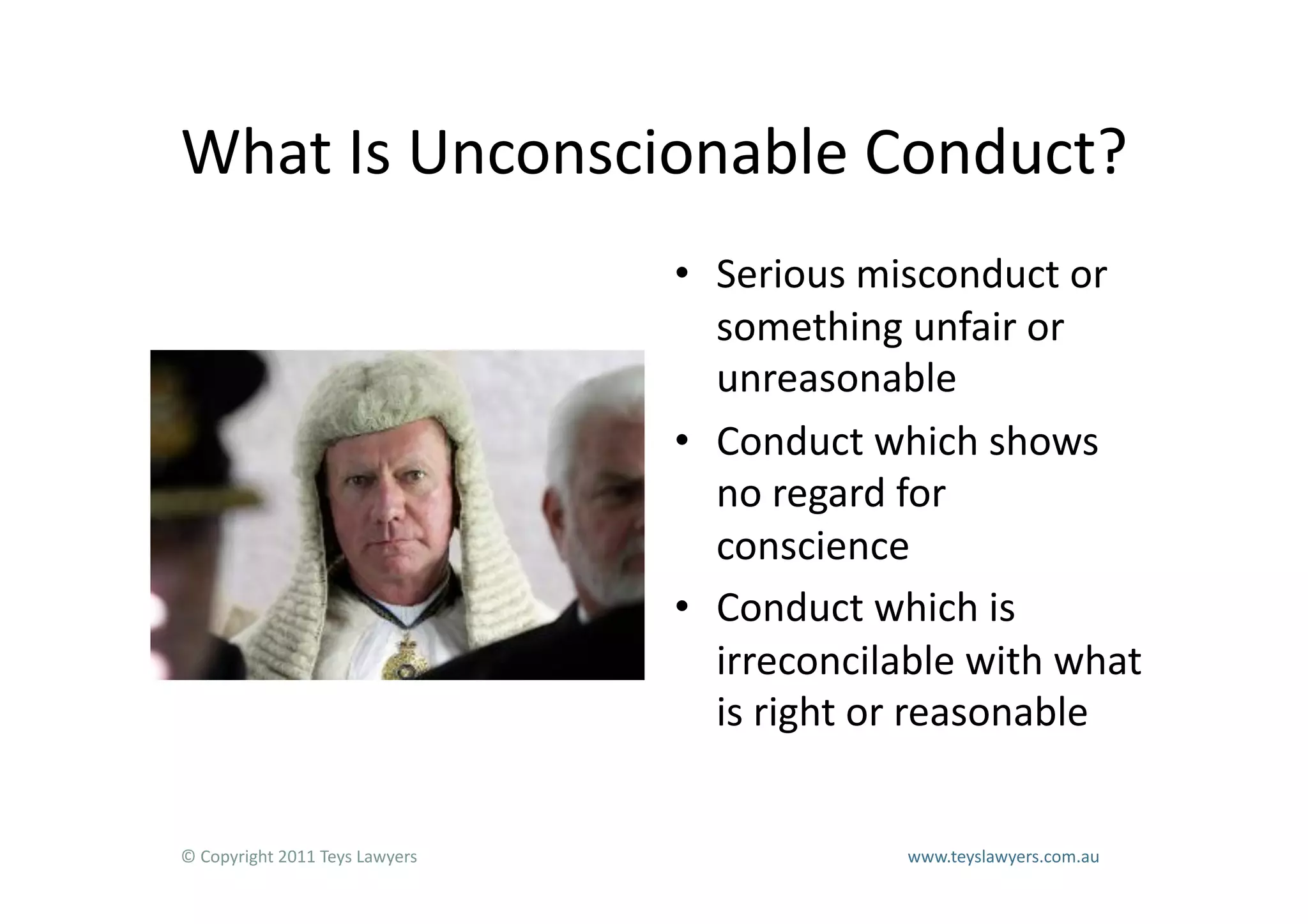 What	
  Is	
  Unconscionable	
  Conduct?	
  
                                                                        •  Serious	
  misconduct	
  or	
  
                                                                           something	
  unfair	
  or	
  
                                                                           unreasonable	
  
                                                                        •  Conduct	
  which	
  shows	
  
                                                                           no	
  regard	
  for	
  
                                                                           conscience	
  
                                                                        •  Conduct	
  which	
  is	
  
                                                                           irreconcilable	
  with	
  what	
  
                                                                           is	
  right	
  or	
  reasonable	
  


©	
  Copyright	
  2011	
  Teys	
  Lawyers   	
     	
     	
     	
     	
     	
     	
     	
     	
  www.teyslawyers.com.au	
  
 