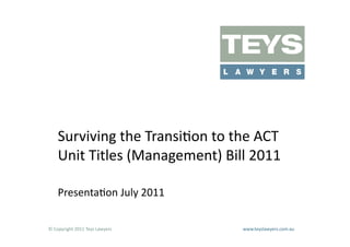 Surviving	
  the	
  Transi=on	
  to	
  the	
  ACT	
  
      Unit	
  Titles	
  (Management)	
  Bill	
  2011	
  

      Presenta=on	
  July	
  2011	
  

©	
  Copyright	
  2011	
  Teys	
  Lawyers   	
     	
     	
     	
     	
     	
     	
     	
     	
  www.teyslawyers.com.au	
  
 