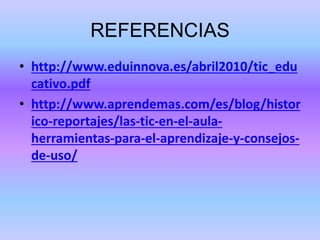 REFERENCIAS
• http://www.eduinnova.es/abril2010/tic_edu
cativo.pdf
• http://www.aprendemas.com/es/blog/histor
ico-reportajes/las-tic-en-el-aula-
herramientas-para-el-aprendizaje-y-consejos-
de-uso/
 