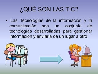 ¿QUÉ SON LAS TIC?
• Las Tecnologías de la información y la
comunicación son un conjunto de
tecnologías desarrolladas para gestionar
información y enviarla de un lugar a otro
 
