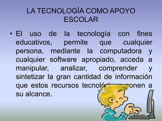 LA TECNOLOGÍA COMO APOYO
ESCOLAR
• El uso de la tecnología con fines
educativos, permite que cualquier
persona, mediante la computadora y
cualquier software apropiado, acceda a
manipular, analizar, comprender y
sintetizar la gran cantidad de información
que estos recursos tecnológicos ponen a
su alcance.
 
