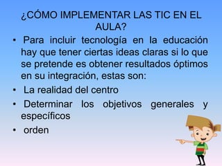 ¿CÓMO IMPLEMENTAR LAS TIC EN EL
AULA?
• Para incluir tecnología en la educación
hay que tener ciertas ideas claras si lo que
se pretende es obtener resultados óptimos
en su integración, estas son:
• La realidad del centro
• Determinar los objetivos generales y
específicos
• orden
 