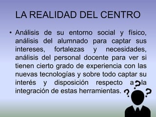 LA REALIDAD DEL CENTRO
• Análisis de su entorno social y físico,
análisis del alumnado para captar sus
intereses, fortalezas y necesidades,
análisis del personal docente para ver si
tienen cierto grado de experiencia con las
nuevas tecnologías y sobre todo captar su
interés y disposición respecto a la
integración de estas herramientas.
 