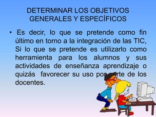 DETERMINAR LOS OBJETIVOS
GENERALES Y ESPECÍFICOS
• Es decir, lo que se pretende como fin
último en torno a la integración de las TIC,
Si lo que se pretende es utilizarlo como
herramienta para los alumnos y sus
actividades de enseñanza aprendizaje o
quizás favorecer su uso por parte de los
docentes.
 