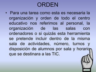 ORDEN
• Para una tarea como esta es necesaria la
organización y orden de todo el centro
educativo nos referimos al personal, la
organización de las salas con
ordenadores o si quizás esta herramienta
se pretende incluir dentro de la misma
sala de actividades, número, turnos y
disposición de alumnos por sala y horario
que se destinara a las TIC.
 