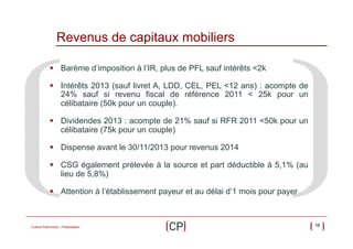 Revenus de capitaux mobiliers
§  Barème d’imposition à l’IR, plus de PFL sauf intérêts <2k
§  Intérêts 2013 (sauf livret A, LDD, CEL, PEL <12 ans) : acompte de
24% sauf si revenu fiscal de référence 2011 < 25k pour un
célibataire (50k pour un couple).
§  Dividendes 2013 : acompte de 21% sauf si RFR 2011 <50k pour un
célibataire (75k pour un couple)
§  Dispense avant le 30/11/2013 pour revenus 2014
§  CSG également prélevée à la source et part déductible à 5,1% (au
lieu de 5,8%)
§  Attention à l’établissement payeur et au délai d’1 mois pour payer

Culture Patrimoine - Présentation

10

 