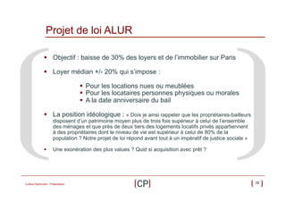 Projet de loi ALUR
§  Objectif : baisse de 30% des loyers et de l’immobilier sur Paris
§  Loyer médian +/- 20% qui s’impose :
§  Pour les locations nues ou meublées
§  Pour les locataires personnes physiques ou morales
§  A la date anniversaire du bail
§  La position idéologique : « Dois je ainsi rappeler que les propriétaires-bailleurs
disposent d’un patrimoine moyen plus de trois fois supérieur à celui de l’ensemble
des ménages et que près de deux tiers des logements locatifs privés appartiennent
à des propriétaires dont le niveau de vie est supérieur à celui de 80% de la
population ? Notre projet de loi répond avant tout à un impératif de justice sociale »

§ 

Une exonération des plus values ? Quid si acquisition avec prêt ?

Culture Patrimoine - Présentation

12

 