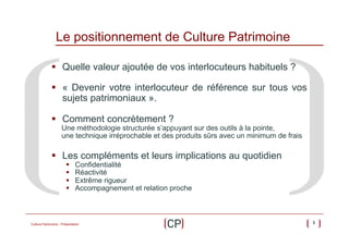 Le positionnement de Culture Patrimoine
§  Quelle valeur ajoutée de vos interlocuteurs habituels ?
§  « Devenir votre interlocuteur de référence sur tous vos
sujets patrimoniaux ».
§  Comment concrètement ?

Une méthodologie structurée s’appuyant sur des outils à la pointe,
une technique irréprochable et des produits sûrs avec un minimum de frais

§  Les compléments et leurs implications au quotidien
§ 
§ 
§ 
§ 

Confidentialité
Réactivité
Extrême rigueur
Accompagnement et relation proche

Culture Patrimoine - Présentation

3

 