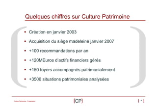 Quelques chiffres sur Culture Patrimoine
§  Création en janvier 2003
§  Acquisition du siège madeleine janvier 2007
§  +100 recommandations par an
§  +120MEuros d’actifs financiers gérés
§  +150 foyers accompagnés patrimonialement
§  +3500 situations patrimoniales analysées

Culture Patrimoine - Présentation

4

 