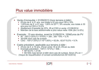 Plus value immobilière
§  Vente d’immeuble > 01/09/2013 (hors terrains à bâtir)

§  6%/an de 6 à 21 ans, exo totale à 22 ans pour l’IR à 19%
§  1,65%/an de 6 à 21 ans, 1,60% la 22ème, 9% ensuite, exo totale à 30
ans pour la CSG à 15,5%
§  Abattement d’assiette de 25%, IR et CSG si vente <31/08/2014
§  Maintien de la taxe additionnelle si plus value nette >50k (de 2 à 6%)

§  Exemple : 15 ans révolus, avant le 31/08/2014, 100kEuros de PV
§  IR : 100*(1-25%)*(1-10*6%) = 30k ; 30k *19% = 5,7k
§  30<50k donc pas de surtaxe
§  CSG : 100*(1-25%)*(1-10*1,65%) = 62,6k ; 62,6*15,5% = 9,7k

§  Cadre précédent, applicable aux terrains à bâtir :

§  2%/an de 5 à 16 ans, 4%/an entre 18 et 24, 8%/an au delà
§  Exemple précédent : 100*(1-10*2%) = 80k ;
§  80*34,5% = 27,6k
§  80>50k mais terrain à bâtir donc pas de surtaxe. Sinon 2% en +
(risque de requalification cf conseil constitutionnel 29/12/2012)

Culture Patrimoine - Présentation

5

 