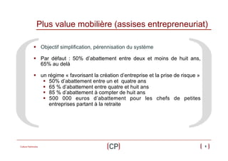 Plus value mobilière (assises entrepreneuriat)
§  Objectif simplification, pérennisation du système
§  Par défaut : 50% d’abattement entre deux et moins de huit ans,
65% au delà
§  un régime « favorisant la création d’entreprise et la prise de risque »
§  50% d’abattement entre un et quatre ans
§  65 % d’abattement entre quatre et huit ans
§  85 % d’abattement à compter de huit ans
§  500 000 euros d’abattement pour les chefs de petites
entreprises partant à la retraite

Culture Patrimoine

9

 